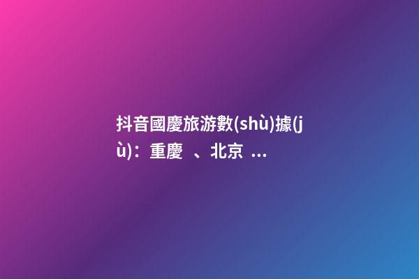 抖音國慶旅游數(shù)據(jù)：重慶、北京、上海等成最受歡迎城市